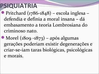 PSIQUIATRIA
Pritchard (1786-1848) – escola inglesa – 
defendia e definia a moral insana – dá 
embasamento a teoria Lombrosiana do 
criminoso nato.
Morel (1809 -1873) – após algumas 
gerações poderiam existir degenerações e 
criar-se-iam taras biológicas, psicológicas 
e morais.
 