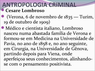ANTROPOLOGIA CRIMINAL
Cesare Lombroso
 (Verona, 6 de novembro de 1835 — Turim, 
19 de outubro de 1909) 
Médico e cientista italiano, Lombroso 
nasceu numa abastada família de Verona e 
formou-se em Medicina na Universidade de 
Pavia, no ano de 1858 e, no ano seguinte, 
em Cirurgia, na Universidade de Gênova, 
partindo depois para Viena, onde 
aperfeiçoa seus conhecimentos, alinhando-
se com o pensamento positivista.
 