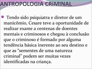 ANTROPOLOGIA CRIMINAL
 Tendo sido psiquiatra e diretor de um 
manicômio, Cesare teve a oportunidade de 
realizar exame a centenas de doentes 
mentais e criminosos e chegou à conclusão 
que o criminoso é formado por alguma 
tendência básica inerente ao seu destino e 
que as “sementes de uma natureza 
criminal” podem ser muitas vezes 
identificadas na criança. 
 