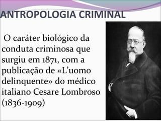 ANTROPOLOGIA CRIMINAL
 O caráter biológico da 
conduta criminosa que 
surgiu em 1871, com a 
publicação de «L’uomo 
delinquente» do médico 
italiano Cesare Lombroso 
(1836-1909) 
 