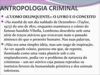 ANTROPOLOGIA CRIMINAL
 «L’UOMO DELINQUENTE»: O LIVRO E O CONCEITO
«Na manhã de um dia nublado de Dezembro» (Taylor, 
1973) do ano de 1870, enquanto examinava o crânio do 
famoso bandido Vihella, Lombroso descobriu nele uma 
série de traços atávicos que evocavam mais o passado 
simiesco do que o presente humano. Nas suas palavras, 
«Não era uma simples idéia, mas um rasgo de inspiração. 
Ao ver aquele crânio, pareceu-me que, de repente, 
iluminado como uma vasta planície sob o céu 
resplandecente, podia ver o problema da natureza do 
criminoso – um ser atávico cuja pessoa reproduz os 
instintos ferozes da humanidade primitiva e dos animais 
inferiores. 
 