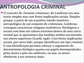 ANTROPOLOGIA CRIMINAL
O conceito de «homem criminoso» de Lombroso era uma 
teoria simples mas com fortes implicações sociais. Simples 
porque, a partir de um exaustivo estudo numérico 
antropológico de um conjunto de criminosos, Lombroso 
conseguia caracterizar estigmas anatômicos, fisiológicos e 
sociais com base em valores extremos dentro de uma curva 
normal que se aproximava das medidas médias encontradas 
nos símios superiores (Gould, 1996). Com fortes implicações 
sociais, por outro lado, porque identificava um tipo criminal. 
E essa identificação permitia reforçar o argumento do 
determinismo biológico quanto aos papéis desempenhados 
pelos atores e pelo seu ambiente, ou seja, os atores 
obedecem à sua natureza inata. 
 