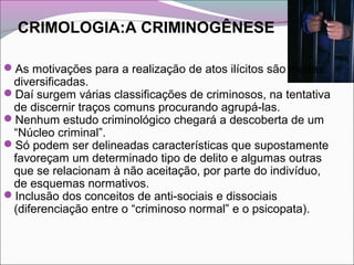 CRIMOLOGIA:A CRIMINOGÊNESE
As motivações para a realização de atos ilícitos são muitas
diversificadas.
Daí surgem várias classificações de criminosos, na tentativa
de discernir traços comuns procurando agrupá-las.
Nenhum estudo criminológico chegará a descoberta de um
“Núcleo criminal”.
Só podem ser delineadas características que supostamente
favoreçam um determinado tipo de delito e algumas outras
que se relacionam à não aceitação, por parte do indivíduo,
de esquemas normativos.
Inclusão dos conceitos de anti-sociais e dissociais
(diferenciação entre o “criminoso normal” e o psicopata).
 