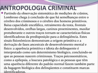 ANTROPOLOGIA CRIMINAL
Partindo da observação sistemática de medições de crânios, 
Lombroso chega à conclusão de que há semelhanças entre o 
cérebro dos criminosos e o cérebro dos homens primitivos. 
Baixa capacidade encefálica, retraimento da testa, frontais 
desenvolvidos, orelhas largas, caninos proeminentes, maxilar 
protuberante e outros traços tornam-se características físicas 
identificadoras da predisposição para a delinqüência. Estes 
sinais fisionômicos demonstram a origem primitiva e a 
derivação de fases ancestrais de desenvolvimento mental e 
físico: a aparência primitiva e idiota do delinquente é 
interpretado como um determinismo biológico, concluindo-se 
que as pessoas nascem criminosas. Traços psicossomáticos, 
como a epilepsia, a loucura patológica e as pessoas que têm 
uma aparência diferente do padrão normal fazem também parte 
da bagagem biológica dos delinqüentes e constituem marcas 
identificadoras. 
 