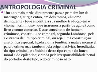 ANTROPOLOGIA CRIMINAL
Um ano mais tarde, diretamente para a primeira luz da 
madrugada, surgia então, em dois tomos, «L’uomo 
delinquente» (que encontra a sua melhor tradução em o 
«homem criminoso», que usaremos a partir de agora) como 
livro e como conceito. E este conceito, o de homem 
criminoso, constituiu-se como tal, segundo Lombroso, pela 
existência de um tipo criminal, ou seja, uma constituição 
anatômica especial, ligada a uma tendência inata e incurável 
para o crime; mas também pela origem atávica, hereditária, 
do tipo criminal, e afinidade deste tipo com o do louco 
moral e do epiléptico; e ainda pela irresponsabilidade penal 
do portador deste tipo, o do criminoso nato 
 
