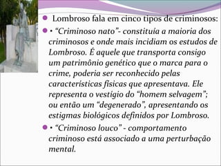  Lombroso fala em cinco tipos de criminosos: 
• “Criminoso nato”- constituía a maioria dos
criminosos e onde mais incidiam os estudos de
Lombroso. É aquele que transporta consigo
um patrimônio genético que o marca para o
crime, poderia ser reconhecido pelas
características físicas que apresentava. Ele
representa o vestígio do “homem selvagem”;
ou então um “degenerado”, apresentando os
estigmas biológicos definidos por Lombroso.
• “Criminoso louco” - comportamento
criminoso está associado a uma perturbação
mental.
 