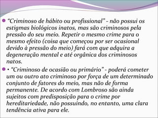“Criminoso de hábito ou profissional” - não possui os
estigmas biológicos inatos, mas são criminosos pela
pressão do seu meio. Repetir o mesmo crime para o
mesmo efeito (coisa que começou por ser ocasional
devido à pressão do meio) fará com que adquira a
degeneração mental e até orgânica dos criminosos
natos.
• “Criminoso de ocasião ou primário” - poderá cometer
um ou outro ato criminoso por força de um determinado
conjunto de fatores do meio, mas não de forma
permanente. De acordo com Lombroso são ainda
sujeitos com predisposição para o crime por
hereditariedade, não possuindo, no entanto, uma clara
tendência ativa para ele.
 
