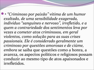 • “Criminoso por paixão” vítima de um humor
exaltado, de uma sensibilidade exagerada,
indivíduo “sanguíneo e nervoso”, irrefletido, e a
quem a contrariedade dos sentimentos leva por
vezes a cometer atos criminosos, em geral
violentos, como solução para as suas crises
passionais. Ele é considerado geralmente um
criminoso por questões amorosas e de ciúme,
embora se saiba que questões como a honra, a 
avareza, os aspectos políticos e religiosos possam 
conduzir ao mesmo tipo de atos apaixonados e 
irrefletidos. 
 