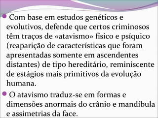Com base em estudos genéticos e 
evolutivos, defende que certos criminosos 
têm traços de «atavismo» físico e psíquico 
(reaparição de características que foram 
apresentadas somente em ascendentes 
distantes) de tipo hereditário, reminiscente 
de estágios mais primitivos da evolução 
humana. 
O atavismo traduz-se em formas e 
dimensões anormais do crânio e mandíbula 
e assimetrias da face.
 
