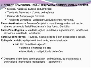  CESARE LOMBROSO (1835 - 1909) PAI DA CRIMINOLOGIA MODERNA
 Médico/ Autópsia/ Eureka de Lombroso
 Teoria do Atavismo – L’uomo delinqüente
 Criador da Antropologia Criminal.
 Tríptico de Lombroso- Epilepsia/ Loucura Moral / Atavismo.
Taras Anatômicas → Fosseta Occipital – mandíbula grande/ orelhas de
abano / assimetria facial/ barba rala/ mãos /pés /. Genitália.
Taras Psicológicas → Vaidade, ações impulsivas, egocentrismo, tendências
alcoólicas, crueldade, indolência.
Taras Degenerativas → surdez, insensibilidade à dor, precocidade sexual.
Epilepsia ● delito epiléptico é fulminante, instantaneidade;
● não tem cúmplices, age só;
● perde a lembrança do ato;
● ferocidade e multiplicidade de lesões.
 O restante eram tidos como: pseudo - delinqüentes, ou ocasionais; e
criminalised (memo loco -fronteiriços – “borderline”).
 