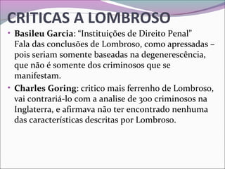 CRITICAS A LOMBROSO
• Basileu Garcia: “Instituições de Direito Penal”
Fala das conclusões de Lombroso, como apressadas – 
pois seriam somente baseadas na degenerescência, 
que não é somente dos criminosos que se 
manifestam.
• Charles Goring: critico mais ferrenho de Lombroso, 
vai contrariá-lo com a analise de 300 criminosos na 
Inglaterra, e afirmava não ter encontrado nenhuma 
das características descritas por Lombroso.
 
