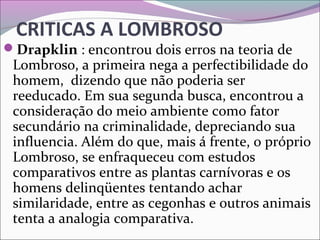 CRITICAS A LOMBROSO
Drapklin : encontrou dois erros na teoria de 
Lombroso, a primeira nega a perfectibilidade do 
homem,  dizendo que não poderia ser 
reeducado. Em sua segunda busca, encontrou a 
consideração do meio ambiente como fator 
secundário na criminalidade, depreciando sua 
influencia. Além do que, mais á frente, o próprio 
Lombroso, se enfraqueceu com estudos 
comparativos entre as plantas carnívoras e os 
homens delinqüentes tentando achar 
similaridade, entre as cegonhas e outros animais 
tenta a analogia comparativa.
 