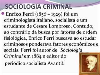 SOCIOLOGIA CRIMINAL
Enrico Ferri (1856 – 1929) foi um
criminologista italiano, socialista e um
estudante de Cesare Lombroso. Contudo,
ao contrário da busca por fatores de ordem
fisiológica, Enrico Ferri buscava ao estudar
criminosos ponderava fatores econômicos e
sociais. Ferri foi autor de "Sociologia
Criminal em 1884 e editor do
periódico socialista Avanti!.
 