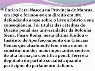 Enrico Ferri Nasceu na Província de Mantua,
em 1856 e formou-se em direito em 1871
defendendo a tese sobre o livre arbítrio e sua
conseqüência. Foi titular das cátedras de
Direito penal nas universidades da Bolonha,
Siena, Pisa e Roma, nesta última fundou o
Instituto de Aperfeiçoamento em Ciências
Penais que atualmente tem o seu nome, e
constitui um dos mais importantes centros
de alta formação cientifica penal. Ferri era
deputado do partido socialista quando
participou do parlamento italiano.
 