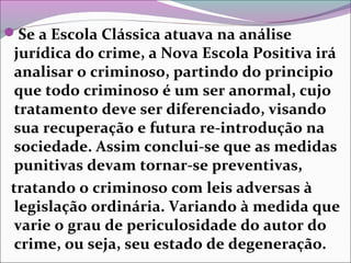 Se a Escola Clássica atuava na análise
jurídica do crime, a Nova Escola Positiva irá
analisar o criminoso, partindo do principio
que todo criminoso é um ser anormal, cujo
tratamento deve ser diferenciado, visando
sua recuperação e futura re-introdução na
sociedade. Assim conclui-se que as medidas
punitivas devam tornar-se preventivas,
tratando o criminoso com leis adversas à
legislação ordinária. Variando à medida que
varie o grau de periculosidade do autor do
crime, ou seja, seu estado de degeneração.
 