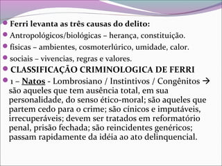 Ferri levanta as três causas do delito:
Antropológicos/biológicas – herança, constituição.
físicas – ambientes, cosmoterlúrico, umidade, calor.
sociais – vivencias, regras e valores.
CLASSIFICAÇÃO CRIMINOLOGICA DE FERRI
1 – Natos - Lombrosiano / Instintivos / Congênitos 
são aqueles que tem ausência total, em sua
personalidade, do senso ético-moral; são aqueles que
partem cedo para o crime; são cínicos e imputáveis,
irrecuperáveis; devem ser tratados em reformatório
penal, prisão fechada; são reincidentes genéricos;
passam rapidamente da idéia ao ato delinquencial.
 