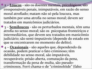 2 – Loucos - são os doentes mentais, psicológicos, são
irresponsáveis penais, inimputáveis, em razão do senso
moral atrofiado; matam não só pela loucura, mas
também por uma atrofia no senso moral; devem ser
tratados em manicômios judiciários.
3 – Semiloucos - são os perturbados mentais, têm uma
atrofia no senso moral; são os psicopatas fronteiriços e
intermediários, que devem seu tratados em manicômio
judiciário; são semi-imputáveis (depende do estado em
que se encontrarem no momento do delito).
4 – Ocasionais - são aqueles que, dependendo da
ocasião, podem praticar o fato criminoso; têm
debilidade no senso moral, são imputáveis,
recuperáveis; prisão aberta, comutação da pena,
transformação da pena de multa, são pseudo-
criminosos. Ferri chama-o de “criminolóide” (falso
 