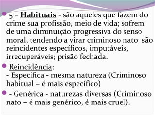5 – Habituais - são aqueles que fazem do
crime sua profissão, meio de vida; sofrem
de uma diminuição progressiva do senso
moral, tendendo a virar criminoso nato; são
reincidentes específicos, imputáveis,
irrecuperáveis; prisão fechada.
Reincidência:
- Específica - mesma natureza (Criminoso
habitual – é mais específico)
- Genérica - naturezas diversas (Criminoso
nato – é mais genérico, é mais cruel).
 