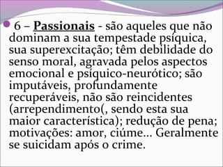 6 – Passionais - são aqueles que não
dominam a sua tempestade psíquica,
sua superexcitação; têm debilidade do
senso moral, agravada pelos aspectos
emocional e psíquico-neurótico; são
imputáveis, profundamente
recuperáveis, não são reincidentes
(arrependimento(, sendo esta sua
maior característica); redução de pena;
motivações: amor, ciúme... Geralmente
se suicidam após o crime.
 