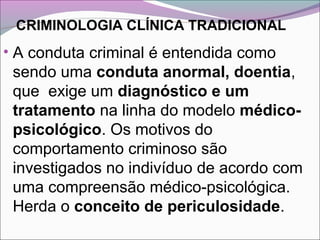 CRIMINOLOGIA CLÍNICA TRADICIONAL
• A conduta criminal é entendida como
sendo uma conduta anormal, doentia,
que exige um diagnóstico e um
tratamento na linha do modelo médico-
psicológico. Os motivos do
comportamento criminoso são
investigados no indivíduo de acordo com
uma compreensão médico-psicológica.
Herda o conceito de periculosidade.
 