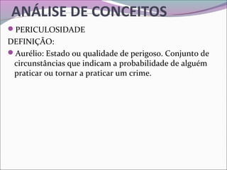 ANÁLISE DE CONCEITOS
PERICULOSIDADE
DEFINIÇÃO:
Aurélio: Estado ou qualidade de perigoso. Conjunto de
circunstâncias que indicam a probabilidade de alguém
praticar ou tornar a praticar um crime.
 