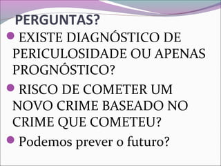 PERGUNTAS?
EXISTE DIAGNÓSTICO DE
PERICULOSIDADE OU APENAS
PROGNÓSTICO?
RISCO DE COMETER UM
NOVO CRIME BASEADO NO
CRIME QUE COMETEU?
Podemos prever o futuro?
 