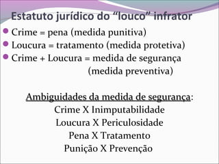 Estatuto jurídico do “louco” infrator
Crime = pena (medida punitiva)
Loucura = tratamento (medida protetiva)
Crime + Loucura = medida de segurança
(medida preventiva)
Ambiguidades da medida de segurançaAmbiguidades da medida de segurança:
Crime X Inimputabilidade
Loucura X Periculosidade
Pena X Tratamento
Punição X Prevenção
 
