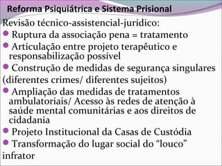 Reforma Psiquiátrica e Sistema Prisional
Revisão técnico-assistencial-jurídico:
Ruptura da associação pena = tratamento
Articulação entre projeto terapêutico e
responsabilização possível
Construção de medidas de segurança singulares
(diferentes crimes/ diferentes sujeitos)
Ampliação das medidas de tratamentos
ambulatoriais/ Acesso às redes de atenção à
saúde mental comunitárias e aos direitos de
cidadania
Projeto Institucional da Casas de Custódia
Transformação do lugar social do “louco”
infrator
 