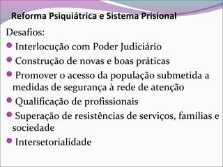 Reforma Psiquiátrica e Sistema Prisional
Desafios:
Interlocução com Poder Judiciário
Construção de novas e boas práticas
Promover o acesso da população submetida a
medidas de segurança à rede de atenção
Qualificação de profissionais
Superação de resistências de serviços, famílias e
sociedade
Intersetorialidade
 