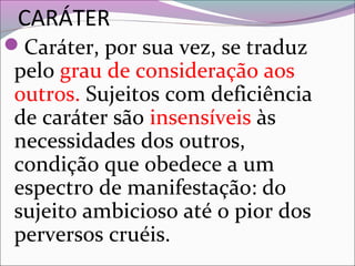 CARÁTER
Caráter, por sua vez, se traduz
pelo grau de consideração aos
outros. Sujeitos com deficiência
de caráter são insensíveis às
necessidades dos outros,
condição que obedece a um
espectro de manifestação: do
sujeito ambicioso até o pior dos
perversos cruéis.
 