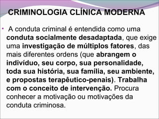 CRIMINOLOGIA CLÍNICA MODERNA
• A conduta criminal é entendida como uma
conduta socialmente desadaptada, que exige
uma investigação de múltiplos fatores, das
mais diferentes ordens (que abrangem o
indivíduo, seu corpo, sua personalidade,
toda sua história, sua família, seu ambiente,
e propostas terapêutico-penais). Trabalha
com o conceito de intervenção. Procura
conhecer a motivação ou motivações da
conduta criminosa.
 