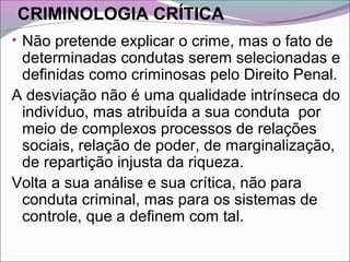 CRIMINOLOGIA CRÍTICA
• Não pretende explicar o crime, mas o fato de
determinadas condutas serem selecionadas e
definidas como criminosas pelo Direito Penal.
A desviação não é uma qualidade intrínseca do
indivíduo, mas atribuída a sua conduta por
meio de complexos processos de relações
sociais, relação de poder, de marginalização,
de repartição injusta da riqueza.
Volta a sua análise e sua crítica, não para
conduta criminal, mas para os sistemas de
controle, que a definem com tal.
 