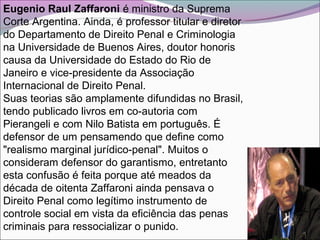 Eugenio Raul Zaffaroni é ministro da Suprema
Corte Argentina. Ainda, é professor titular e diretor
do Departamento de Direito Penal e Criminologia
na Universidade de Buenos Aires, doutor honoris
causa da Universidade do Estado do Rio de
Janeiro e vice-presidente da Associação
Internacional de Direito Penal.
Suas teorias são amplamente difundidas no Brasil,
tendo publicado livros em co-autoria com
Pierangeli e com Nilo Batista em português. É
defensor de um pensamendo que define como
"realismo marginal jurídico-penal". Muitos o
consideram defensor do garantismo, entretanto
esta confusão é feita porque até meados da
década de oitenta Zaffaroni ainda pensava o
Direito Penal como legítimo instrumento de
controle social em vista da eficiência das penas
criminais para ressocializar o punido.
 