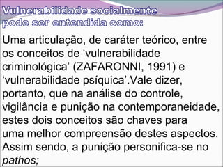 Uma articulação, de caráter teórico, entre
os conceitos de ‘vulnerabilidade
criminológica’ (ZAFARONNI, 1991) e
‘vulnerabilidade psíquica’.Vale dizer,
portanto, que na análise do controle,
vigilância e punição na contemporaneidade,
estes dois conceitos são chaves para
uma melhor compreensão destes aspectos.
Assim sendo, a punição personifica-se no
pathos;
 