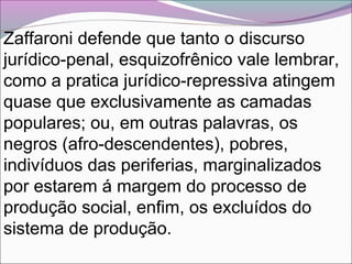 Zaffaroni defende que tanto o discurso
jurídico-penal, esquizofrênico vale lembrar,
como a pratica jurídico-repressiva atingem
quase que exclusivamente as camadas
populares; ou, em outras palavras, os
negros (afro-descendentes), pobres,
indivíduos das periferias, marginalizados
por estarem á margem do processo de
produção social, enfim, os excluídos do
sistema de produção.
 