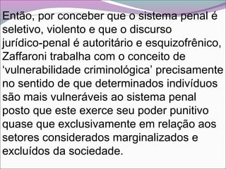 Então, por conceber que o sistema penal é
seletivo, violento e que o discurso
jurídico-penal é autoritário e esquizofrênico,
Zaffaroni trabalha com o conceito de
‘vulnerabilidade criminológica’ precisamente
no sentido de que determinados indivíduos
são mais vulneráveis ao sistema penal
posto que este exerce seu poder punitivo
quase que exclusivamente em relação aos
setores considerados marginalizados e
excluídos da sociedade.
 