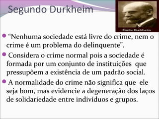 Segundo Durkheim
“Nenhuma sociedade está livre do crime, nem o
crime é um problema do delinquente”.
Considera o crime normal pois a sociedade é
formada por um conjunto de instituições que
pressupõem a existência de um padrão social.
A normalidade do crime não significa que ele
seja bom, mas evidencie a degeneração dos laços
de solidariedade entre indivíduos e grupos.
 