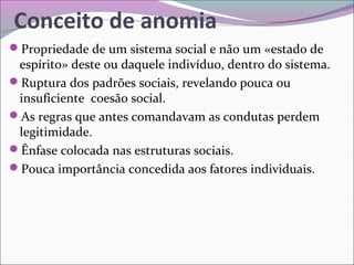 Conceito de anomia
Propriedade de um sistema social e não um «estado de
espírito» deste ou daquele indivíduo, dentro do sistema.
Ruptura dos padrões sociais, revelando pouca ou
insuficiente coesão social.
As regras que antes comandavam as condutas perdem
legitimidade.
Ênfase colocada nas estruturas sociais.
Pouca importância concedida aos fatores individuais.
 