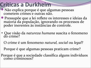 Críticas a Durkheim
Não explica porque é que algumas pessoas
cometem crimes e outras não.
Pressupõe que a lei reflete os interesses e ideias da
maioria da população, ignorando os processos de
poder inerentes às instâncias de controle.
▪ Que visão da natureza humana suscita o fenomeno
do crime?
O crime é um fenomeno natural, social ou legal?
Porque é que algumas pessoas praticam crime?
Porque é que a sociedade classifica alguns indivíduos
como criminosos?
 