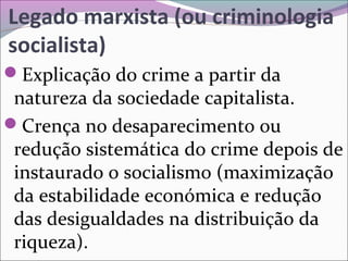 Legado marxista (ou criminologia
socialista)
Explicação do crime a partir da
natureza da sociedade capitalista.
Crença no desaparecimento ou
redução sistemática do crime depois de
instaurado o socialismo (maximização
da estabilidade económica e redução
das desigualdades na distribuição da
riqueza).
 