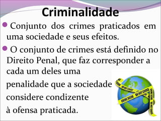 Criminalidade
Conjunto dos crimes praticados em
uma sociedade e seus efeitos.
O conjunto de crimes está definido no
Direito Penal, que faz corresponder a
cada um deles uma
penalidade que a sociedade
considere condizente
à ofensa praticada.
 