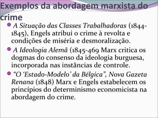 Exemplos da abordagem marxista do
crime
A Situação das Classes Trabalhadoras (1844-
1845), Engels atribui o crime à revolta e
condições de miséria e desmoralização.
A Ideologia Alemã (1845-469 Marx critica os
dogmas do consenso da ideologia burguesa,
incorporada nas instâncias de controle.
“O ‘Estado-Modelo’ da Bélgica”, Nova Gazeta
Renana (1848) Marx e Engels estabelecem os
princípios do determinismo economicista na
abordagem do crime.
 