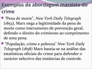 Exemplos da abordagem marxista do
crime
“Pena de morte”, New York Daily Telegraph
(1853), Marx nega a legitimidade da pena de
morte como instrumento de prevenção geral,
defendo o direito do criminoso ao cumprimento
de uma pena.
“População, crime e pobreza” New York Daily
Telegraph (1858) Marx baseia-se na análise das
estatísticas oficiais do crime para defender o
carácter selectivo das instâncias de controle.
 