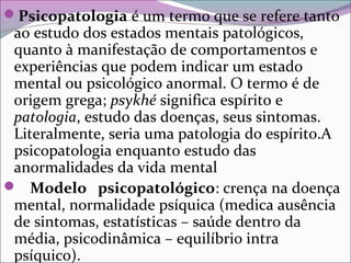 Psicopatologia é um termo que se refere tanto
ao estudo dos estados mentais patológicos,
quanto à manifestação de comportamentos e
experiências que podem indicar um estado
mental ou psicológico anormal. O termo é de
origem grega; psykhé significa espírito e
patologia, estudo das doenças, seus sintomas.
Literalmente, seria uma patologia do espírito.A
psicopatologia enquanto estudo das
anormalidades da vida mental
 Modelo psicopatológico: crença na doença
mental, normalidade psíquica (medica ausência
de sintomas, estatísticas – saúde dentro da
média, psicodinâmica – equilíbrio intra
psíquico).
 