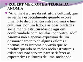 ROBERT MERTON E A TEORIA DA
ANOMIA
“Anomia é a crise da estrutura cultural, que
se verifica especialmente quando ocorre
uma forte discrepância entre normas e fins
culturais, por um lado, e as possibilidades
socialmente estruturadas de agir em
conformidade com aquelas, por outro lado”.
Anomia não é apenas expressão de um
desmoronamento de alguns valores e
normas, mas sintoma do vazio que se
produz quando os meios socio estruturais
existentes não servem para satisfazer as
expectativas culturais de uma sociedade.
 