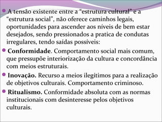 A tensão existente entre a “estrutura cultural” e a
“estrutura social”, não oferece caminhos legais,
oportunidades para ascender aos níveis de bem estar
desejados, sendo pressionados a pratica de condutas
irregulares, tendo saídas possíveis:
Conformidade. Comportamento social mais comum,
que pressupõe interiorização da cultura e concordância
com meios estruturais.
Inovação. Recurso a meios ilegítimos para a realização
de objetivos culturais. Comportamento criminoso.
Ritualismo. Conformidade absoluta com as normas
institucionais com desinteresse pelos objetivos
culturais.
 