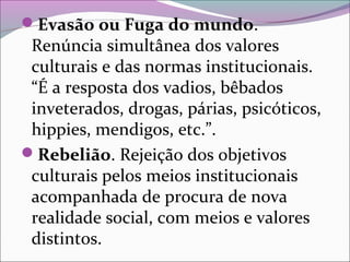 Evasão ou Fuga do mundo.
Renúncia simultânea dos valores
culturais e das normas institucionais.
“É a resposta dos vadios, bêbados
inveterados, drogas, párias, psicóticos,
hippies, mendigos, etc.”.
Rebelião. Rejeição dos objetivos
culturais pelos meios institucionais
acompanhada de procura de nova
realidade social, com meios e valores
distintos.
 