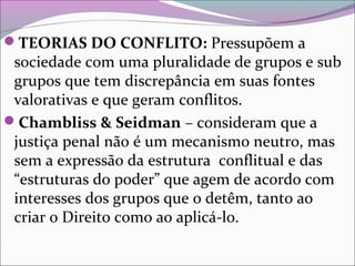 TEORIAS DO CONFLITO: Pressupõem a
sociedade com uma pluralidade de grupos e sub
grupos que tem discrepância em suas fontes
valorativas e que geram conflitos.
Chambliss & Seidman – consideram que a
justiça penal não é um mecanismo neutro, mas
sem a expressão da estrutura conflitual e das
“estruturas do poder” que agem de acordo com
interesses dos grupos que o detêm, tanto ao
criar o Direito como ao aplicá-lo.
 
