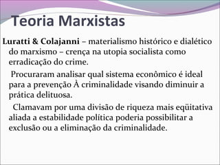 Teoria Marxistas
Luratti & Colajanni – materialismo histórico e dialético
do marxismo – crença na utopia socialista como
erradicação do crime.
Procuraram analisar qual sistema econômico é ideal
para a prevenção À criminalidade visando diminuir a
prática delituosa.
Clamavam por uma divisão de riqueza mais eqüitativa
aliada a estabilidade política poderia possibilitar a
exclusão ou a eliminação da criminalidade.
 