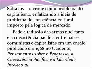 Sakarov – o crime como problema do
capitalismo, enfatizando a idéia de
problema de consciência cultural
imposto pela lógica de mercado.
Pede a redução das armas nucleares
e a coexistência pacífica entre países
comunistas e capitalistas em um ensaio
publicado em 1968 no Ocidente,
Pensamentos sobre o Progresso, a
Coexistência Pacífica e a Liberdade
Intelectual.
 